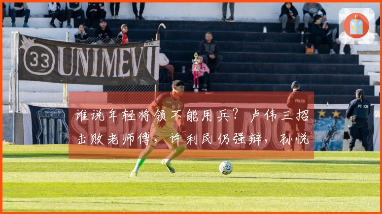 谁说年轻将领不能用兵？卢伟三招击败老师傅，许利民仍强辩，孙悦支援.ISupportInitialize
