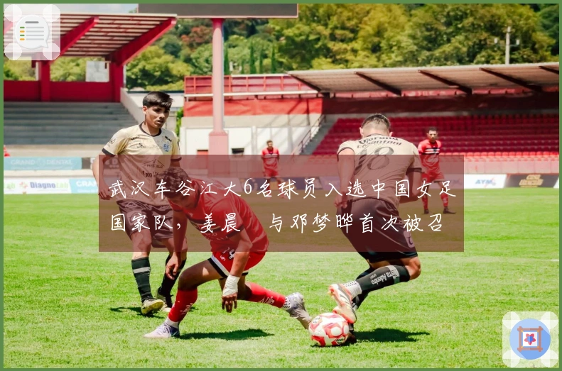 武汉车谷江大6名球员入选中国女足国家队，姜晨璟与邓梦晔首次被召唤