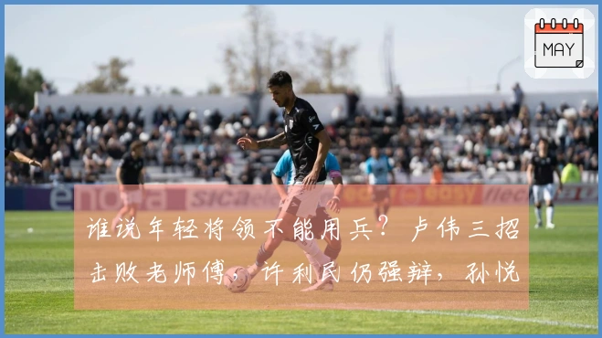 谁说年轻将领不能用兵？卢伟三招击败老师傅，许利民仍强辩，孙悦支援.ISupportInitialize
